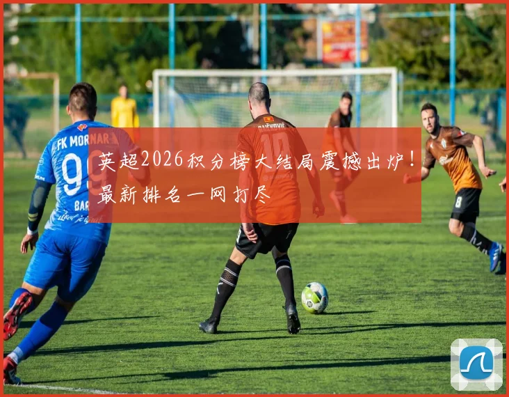 英超2026积分榜大结局震撼出炉！最新排名一网打尽