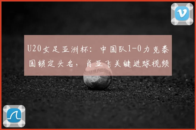 U20女足亚洲杯：中国队1-0力克泰国锁定头名，肖亚飞关键进球视频解析