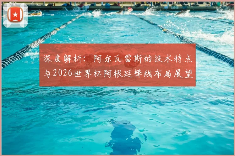 深度解析：阿尔瓦雷斯的技术特点与2026世界杯阿根廷锋线布局展望