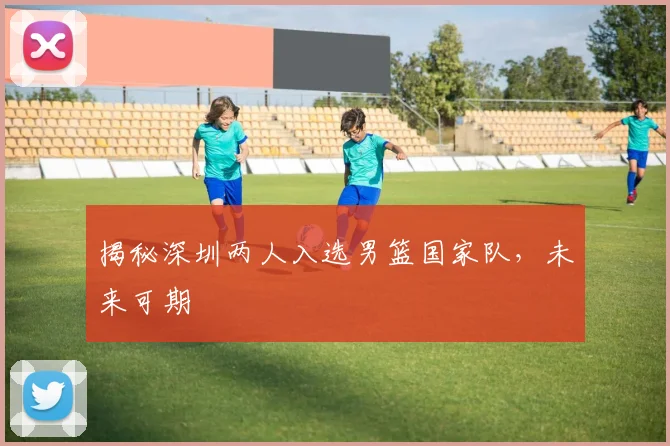 揭秘深圳两人入选男篮国家队,未来可期