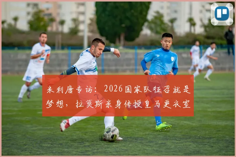 米利唐专访：2026国家队征召就是梦想，拉莫斯亲身传授皇马更衣室传承之道