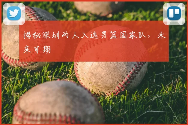 揭秘深圳两人入选男篮国家队,未来可期