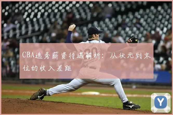 CBA选秀薪资待遇解析：从状元到末位的收入差距