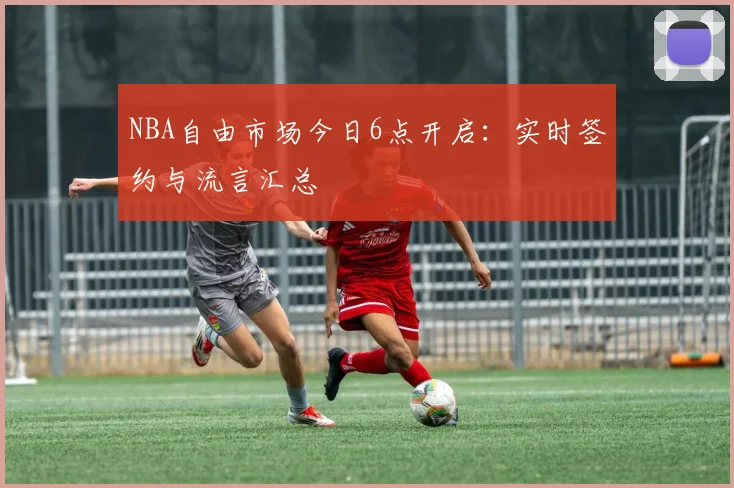 NBA自由市场今日6点开启：实时签约与流言汇总