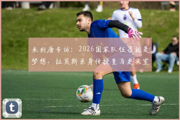 米利唐专访：2026国家队征召就是梦想，拉莫斯亲身传授皇马更衣室传承之道