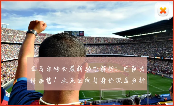 亚马尔转会最新动态解析：巴萨为何拒售？未来去向与身价深度分析