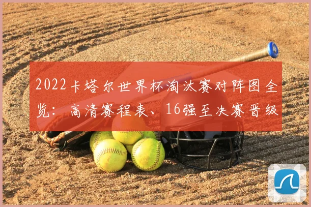 2022卡塔尔世界杯淘汰赛对阵图全览：高清赛程表、16强至决赛晋级路径深度解析