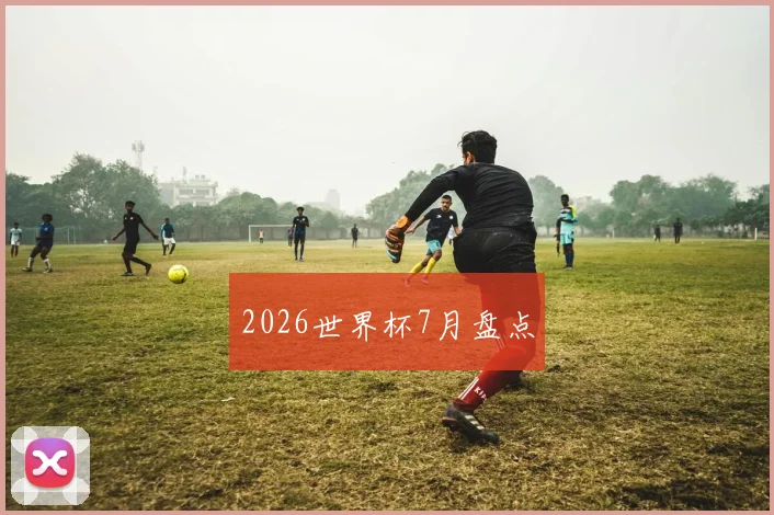 2026世界杯7月盘点