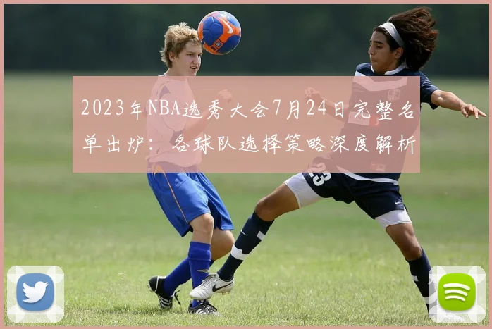 2023年NBA选秀大会7月24日完整名单出炉：各球队选择策略深度解析与球员前景展望