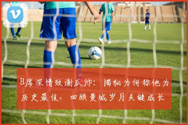 B席深情致谢瓜帅：揭秘为何称他为历史最佳，回顾曼城岁月关键成长