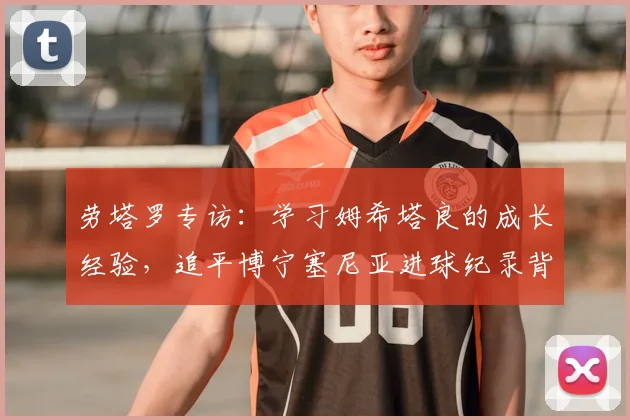 劳塔罗专访：学习姆希塔良的成长经验，追平博宁塞尼亚进球纪录背后的故事