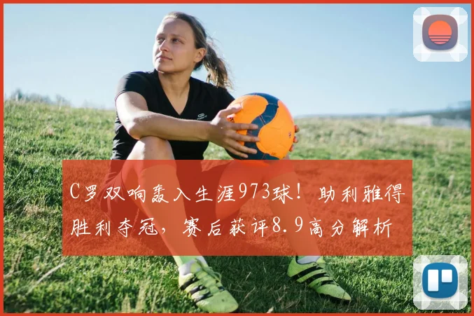 C罗双响轰入生涯973球！助利雅得胜利夺冠，赛后获评8.9高分解析
