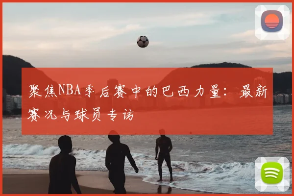 聚焦NBA季后赛中的巴西力量：最新赛况与球员专访