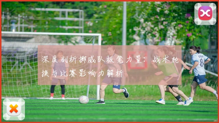 深度剖析挪威队板凳力量：战术轮换与比赛影响力解析