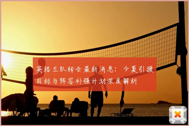 英格兰队转会最新消息：今夏引援目标与阵容补强计划深度解析