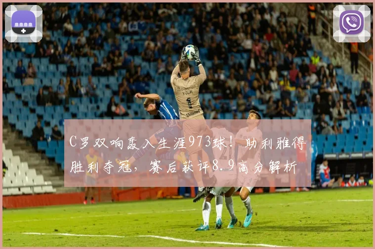 C罗双响轰入生涯973球！助利雅得胜利夺冠，赛后获评8.9高分解析