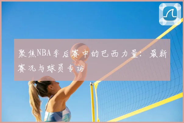 聚焦NBA季后赛中的巴西力量：最新赛况与球员专访