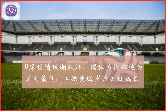 B席深情致谢瓜帅：揭秘为何称他为历史最佳，回顾曼城岁月关键成长
