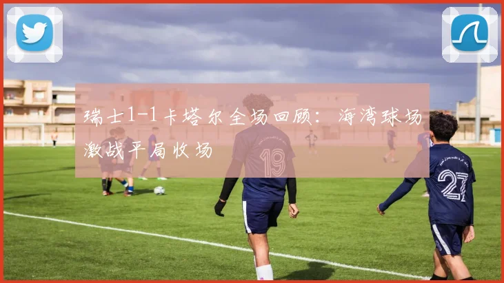 瑞士1-1卡塔尔全场回顾：海湾球场激战平局收场