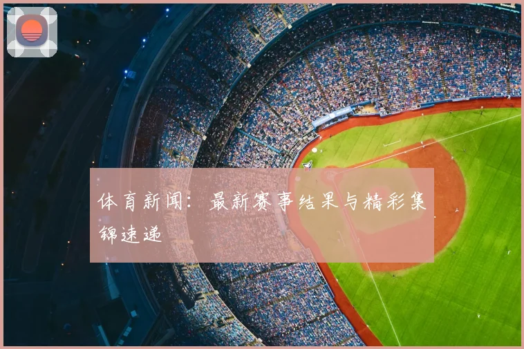 体育新闻：最新赛事结果与精彩集锦速递
