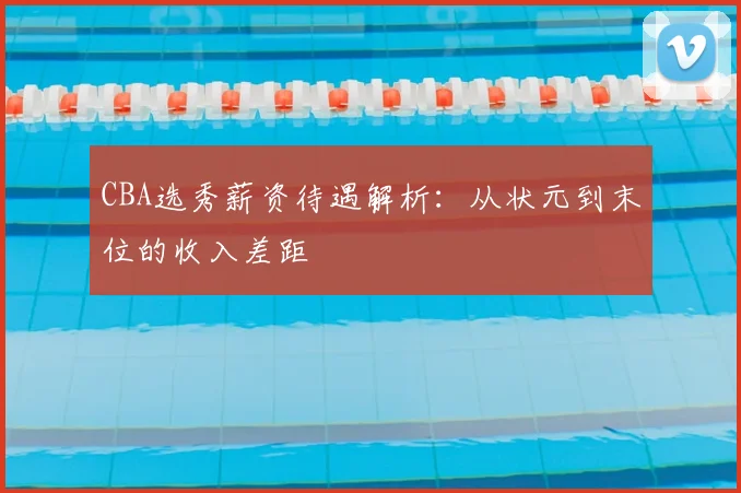 CBA选秀薪资待遇解析：从状元到末位的收入差距