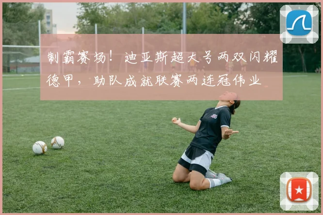 制霸赛场！迪亚斯超大号两双闪耀德甲，助队成就联赛两连冠伟业