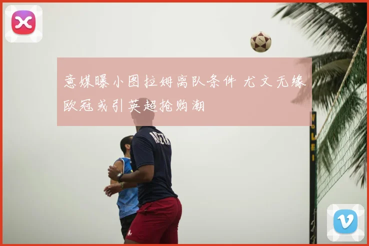 意媒曝小图拉姆离队条件 尤文无缘欧冠或引英超抢购潮