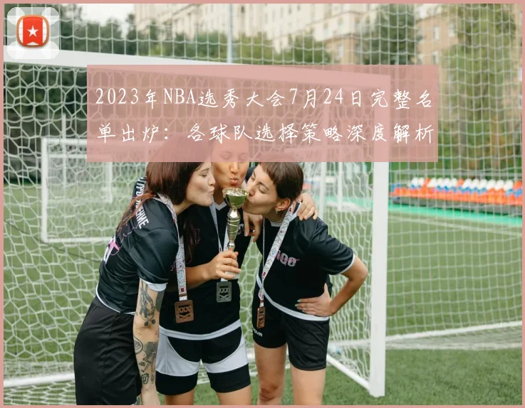 2023年NBA选秀大会7月24日完整名单出炉：各球队选择策略深度解析与球员前景展望