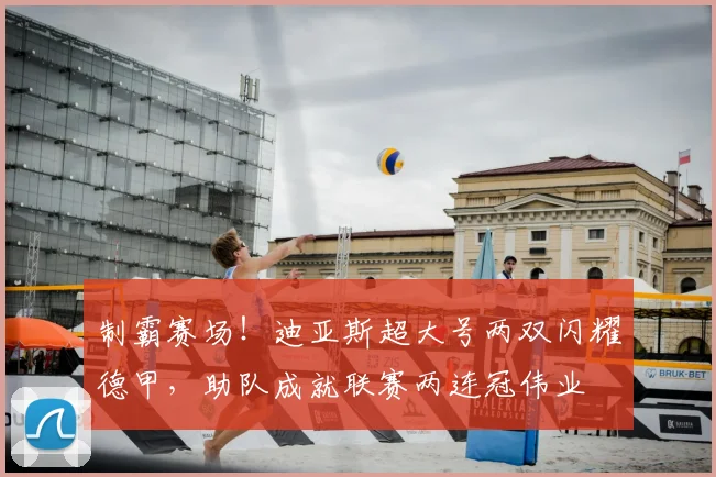 制霸赛场！迪亚斯超大号两双闪耀德甲，助队成就联赛两连冠伟业